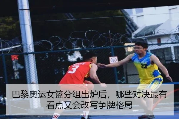 巴黎奥运女篮分组出炉后，哪些对决最有看点又会改写争牌格局